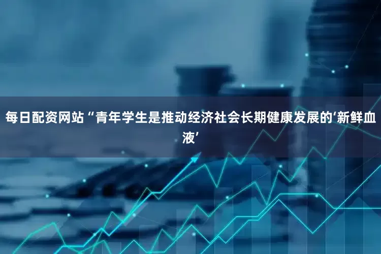 每日配资网站“青年学生是推动经济社会长期健康发展的‘新鲜血液’