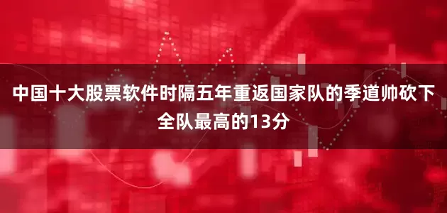 中国十大股票软件时隔五年重返国家队的季道帅砍下全队最高的13分