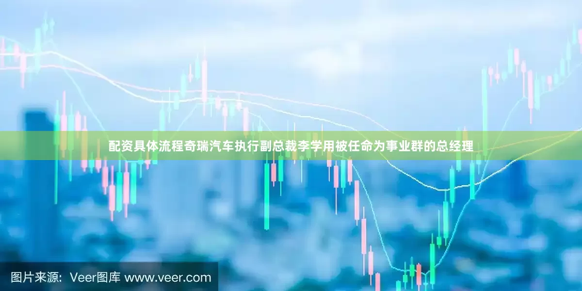 配资具体流程奇瑞汽车执行副总裁李学用被任命为事业群的总经理