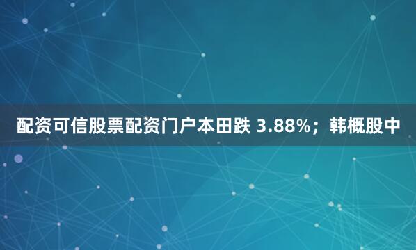 配资可信股票配资门户本田跌 3.88%；韩概股中
