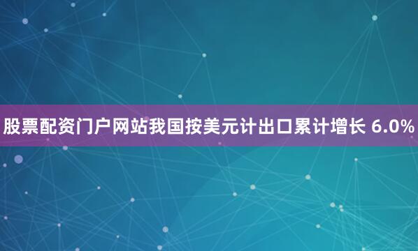 股票配资门户网站我国按美元计出口累计增长 6.0%