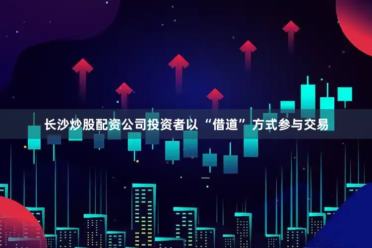 长沙炒股配资公司投资者以 “借道” 方式参与交易