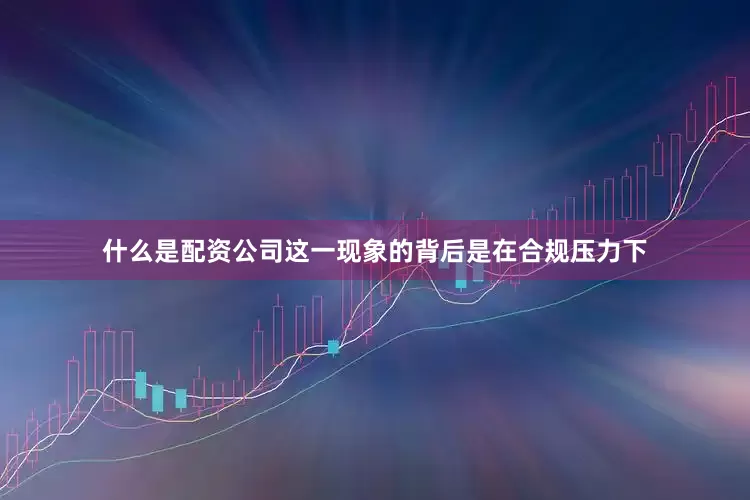 什么是配资公司这一现象的背后是在合规压力下