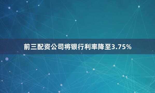 前三配资公司将银行利率降至3.75%