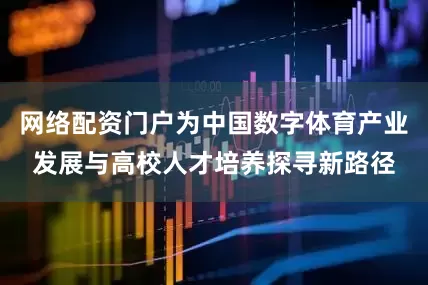网络配资门户为中国数字体育产业发展与高校人才培养探寻新路径