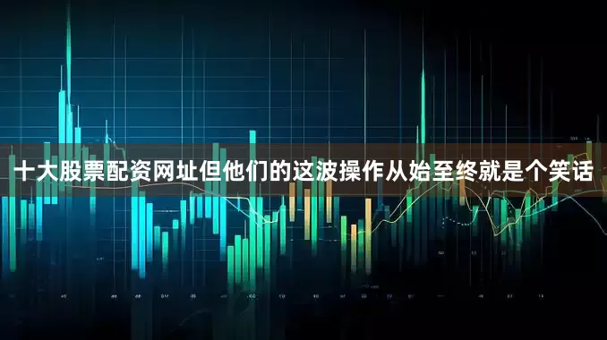 十大股票配资网址但他们的这波操作从始至终就是个笑话