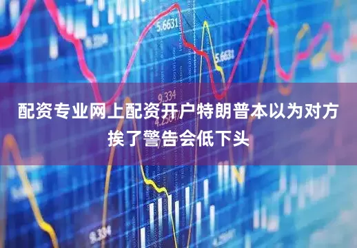 配资专业网上配资开户特朗普本以为对方挨了警告会低下头