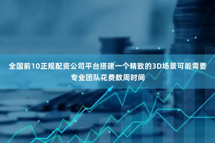 全国前10正规配资公司平台搭建一个精致的3D场景可能需要专业团队花费数周时间